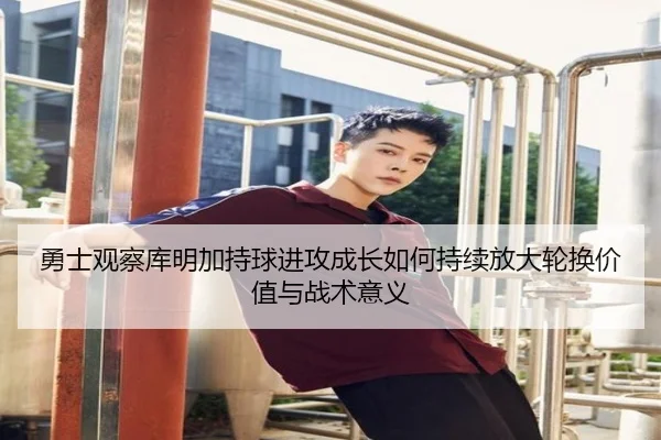 勇士观察库明加持球进攻成长如何持续放大轮换价值与战术意义