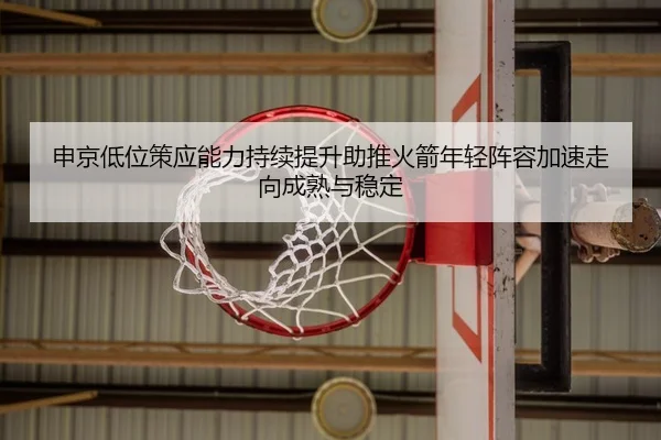 申京低位策应能力持续提升助推火箭年轻阵容加速走向成熟与稳定