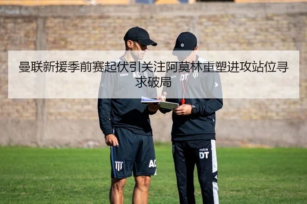 曼联新援季前赛起伏引关注阿莫林重塑进攻站位寻求破局